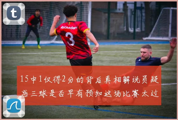 15中1仅得2分的背后真相解说员疑惑三球是否早有预知这场比赛太过抽象