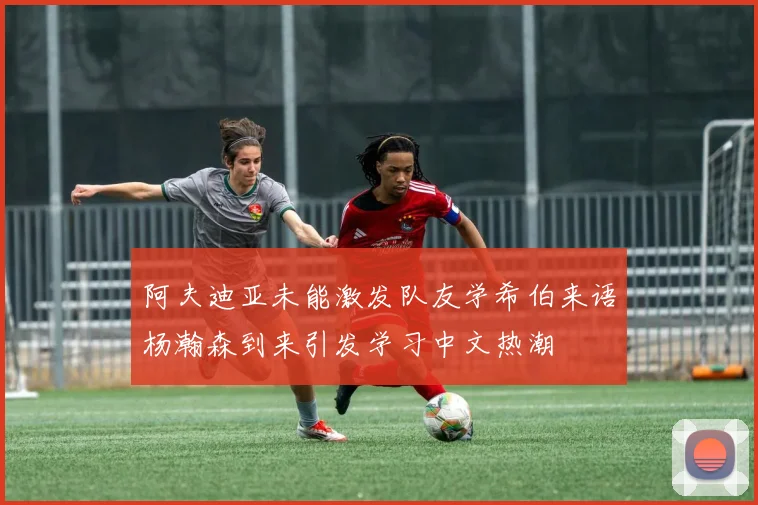 阿夫迪亚未能激发队友学希伯来语杨瀚森到来引发学习中文热潮