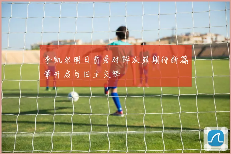 李凯尔明日首秀对阵灰熊期待新篇章开启与旧主交锋