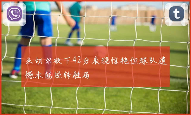 米切尔砍下42分表现惊艳但球队遗憾未能逆转胜局