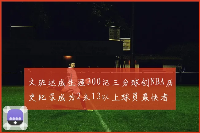 文班达成生涯300记三分球创NBA历史纪录成为2米13以上球员最快者