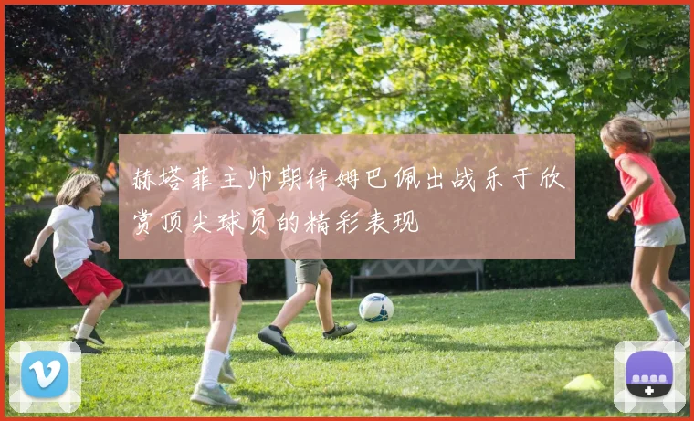 赫塔菲主帅期待姆巴佩出战乐于欣赏顶尖球员的精彩表现