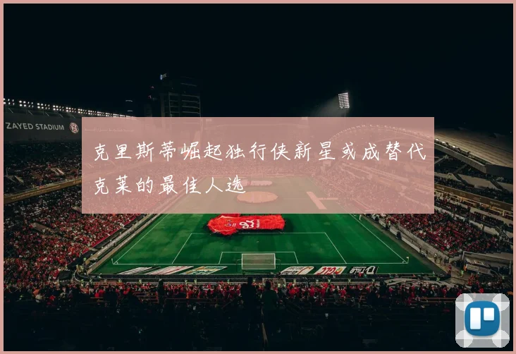 克里斯蒂崛起独行侠新星或成替代克莱的最佳人选