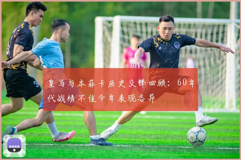 皇马与本菲卡历史交锋回顾：60年代战绩不佳今年表现各异