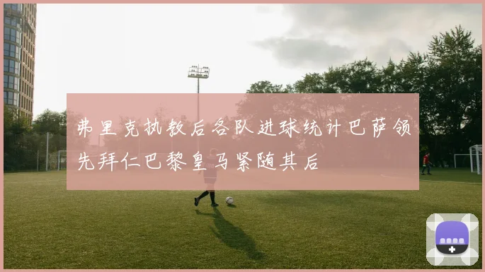 弗里克执教后各队进球统计巴萨领先拜仁巴黎皇马紧随其后