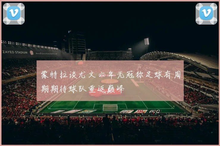 蒙特拉谈尤文六年无冠称足球有周期期待球队重返巅峰