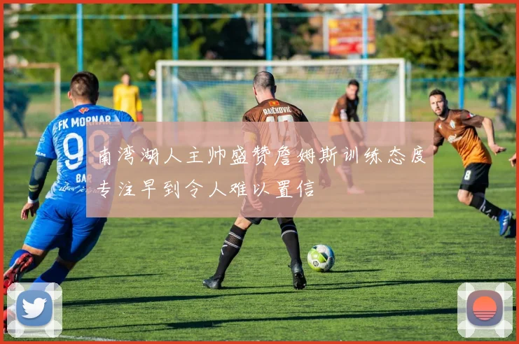 南湾湖人主帅盛赞詹姆斯训练态度专注早到令人难以置信