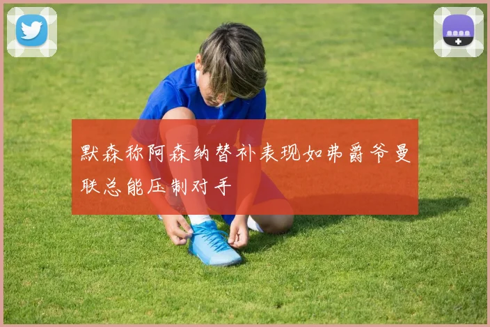 默森称阿森纳替补表现如弗爵爷曼联总能压制对手