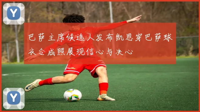 巴萨主席候选人发布凯恩穿巴萨球衣合成照展现信心与决心