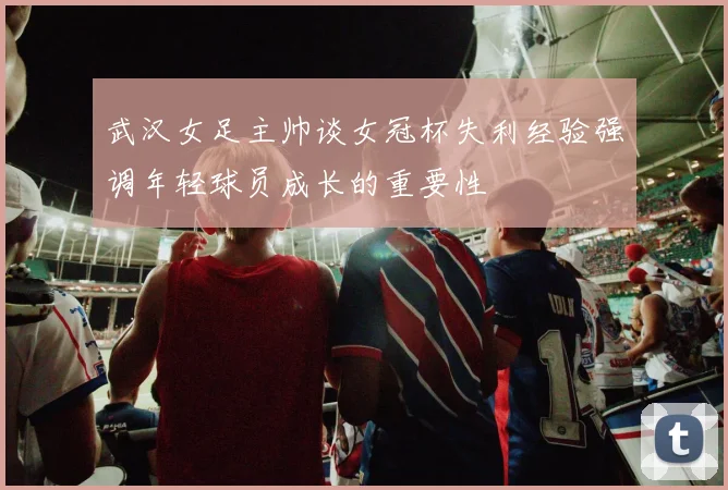 武汉女足主帅谈女冠杯失利经验强调年轻球员成长的重要性