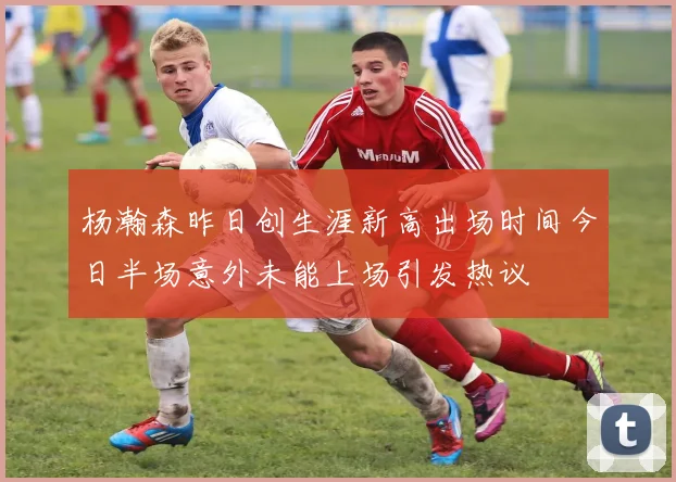 杨瀚森昨日创生涯新高出场时间今日半场意外未能上场引发热议