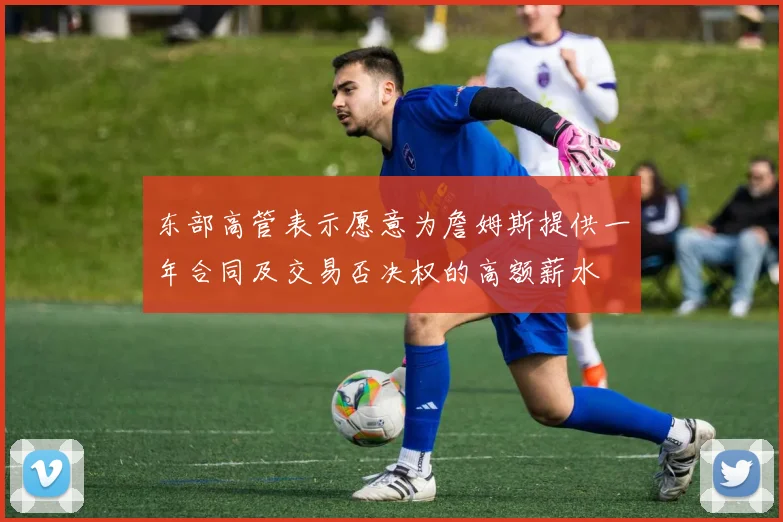 东部高管表示愿意为詹姆斯提供一年合同及交易否决权的高额薪水