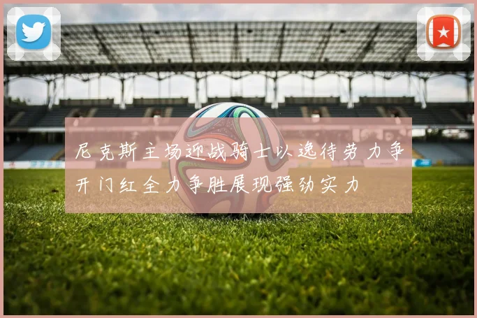 尼克斯主场迎战骑士以逸待劳力争开门红全力争胜展现强劲实力